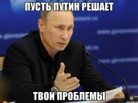 пусть путин решает твои проблемы