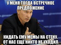 у меня тогда встречное предложение кидать ему мемы на стену. от нас еще никто не уходил