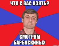 что с вас взять? смотрим барбоскиных