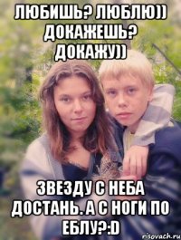 любишь? люблю)) докажешь? докажу)) звезду с неба достань. а с ноги по еблу?:d