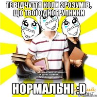 те відчуття коли зрозумів, що твої одногрупники нормальні :d