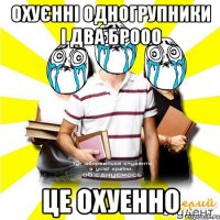 охуєнні одногрупники і два брооо це охуенно
