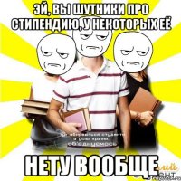 эй, вы шутники про стипендию, у некоторых её нету вообще