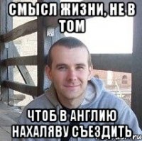 смысл жизни, не в том чтоб в англию нахаляву съездить