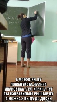  а можна яя..ну пожалуйста..ну анна ивановнаа а тут игрик,а тут ты нэправильно рышыв,ну а можна я пыду до доски