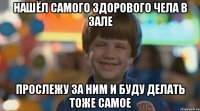 нашёл самого здорового чела в зале прослежу за ним и буду делать тоже самое