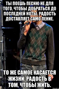 ты поешь песню не для того, чтобы добраться до последней ноты. радость доставляет само пение. то же самое касается жизни. радость в том, чтобы жить.