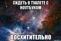 сидеть в туалете с ноутбуком восхитительно