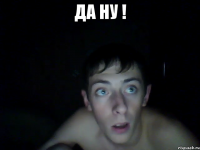 да ну ! 