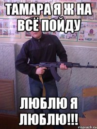 тамара я ж на всё пойду люблю я люблю!!!