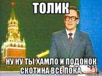 толик ну ну ты хамло и подонок скотина все пока.