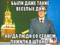 были даже такие веселые дни когда люди со стажем ложили в штаны!
