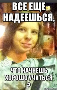 все еще надеешься, что начнешь хорошо учиться ?