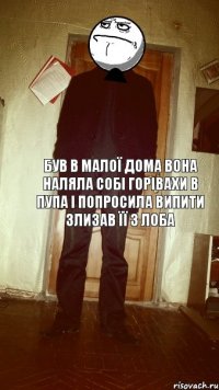 Був в малої дома вона наляла собі горівахи в пупа і попросила випити злизав її з лоба