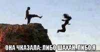  она чказала: либо шахан, либо я