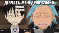 дівчата, мені дуже сумно. 