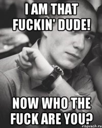 i am that fuckin' dude! now who the fuck are you?