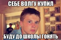себе волгу купил буду до школы гонять