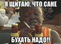 я щитаю, что сане бухать надо!!