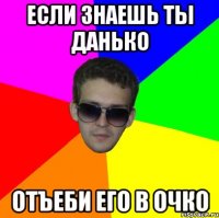 если знаешь ты данько отъеби его в очко
