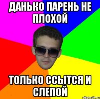 данько парень не плохой только ссытся и слепой