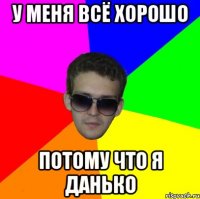 у меня всё хорошо потому что я данько