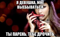 я девушка, мне выебываться ты парень, тебе дрочить