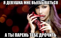 я девушка мне выебываться а ты парень тебе дрочить
