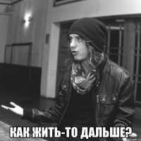  как жить-то дальше?