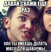 давай,скажи еще раз как ты умеешь делать мясо для шавармы