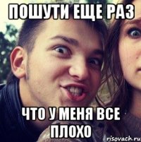 пошути еще раз что у меня все плохо