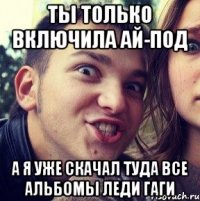 ты только включила ай-под а я уже скачал туда все альбомы леди гаги