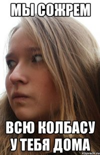 мы сожрем всю колбасу у тебя дома