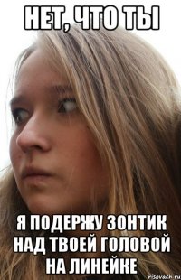 нет, что ты я подержу зонтик над твоей головой на линейке