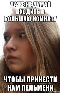 даже не думай входить в большую комнату чтобы принести нам пельмени