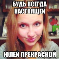 будь всегда настоящей юлей прекрасной