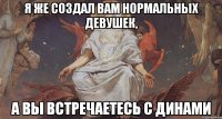 я же создал вам нормальных девушек, а вы встречаетесь с динами