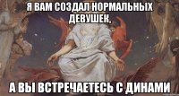 я вам создал нормальных девушек, а вы встречаетесь с динами