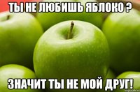 ты не любишь яблоко ? значит ты не мой друг!