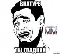 внатуре ты гладкий