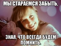 мы стараемся забыть, зная, что всегда будем помнить.