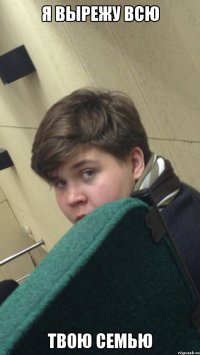 я вырежу всю твою семью