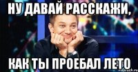 ну давай расскажи, как ты проебал лето