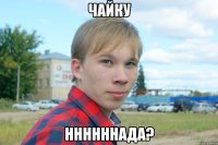 чайку ннннннада?
