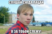 слушай сюда пацан я за тобой слежу!