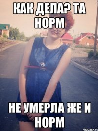 как дела? та норм не умерла же и норм