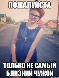 пожалуйста только не самый близкий чужой