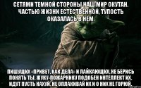 сетями темной стороны наш мир окутан. частью жизни естественной, тупость оказалась в нем. пишущих «привет, как дела» и лайкающих, не берись понять ты. жуку-пожарнику подобен интеллект их. идут пусть нахуй. не оплакивай их и о них не горюй.