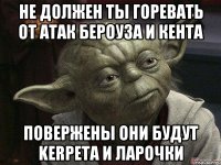 не должен ты горевать от атак бероуза и кента повержены они будут kerpeta и ларочки