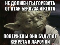 не должен ты горевать от атак бероуза и кента повержены они будут от kerpeta и ларочки